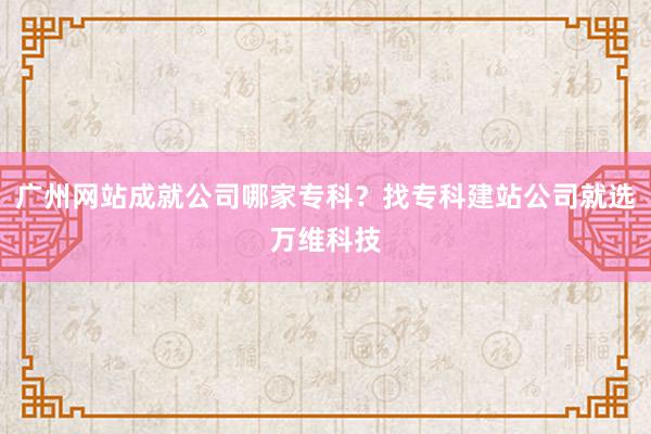 广州网站成就公司哪家专科？找专科建站公司就选万维科技