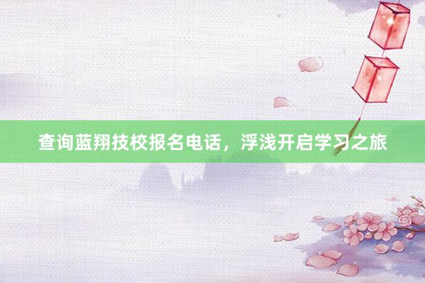 查询蓝翔技校报名电话，浮浅开启学习之旅