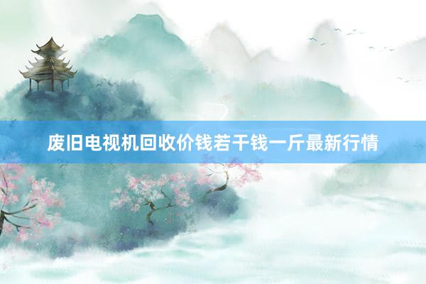 废旧电视机回收价钱若干钱一斤最新行情