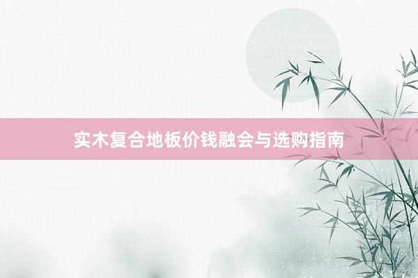 实木复合地板价钱融会与选购指南