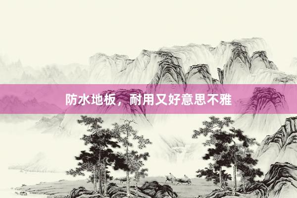 防水地板，耐用又好意思不雅
