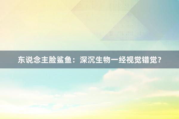 东说念主脸鲨鱼：深沉生物一经视觉错觉？