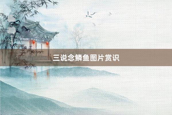 三说念鳞鱼图片赏识