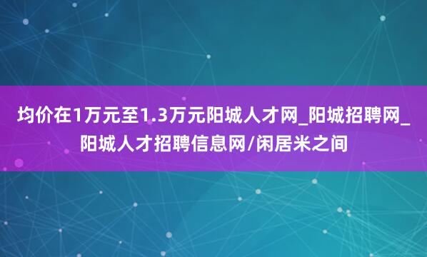 均价在1万元至1.3万元阳城人才网_阳城招聘网_阳城人才招聘信息网/闲居米之间