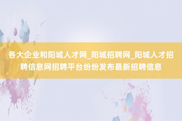 各大企业和阳城人才网_阳城招聘网_阳城人才招聘信息网招聘平台纷纷发布最新招聘信息
