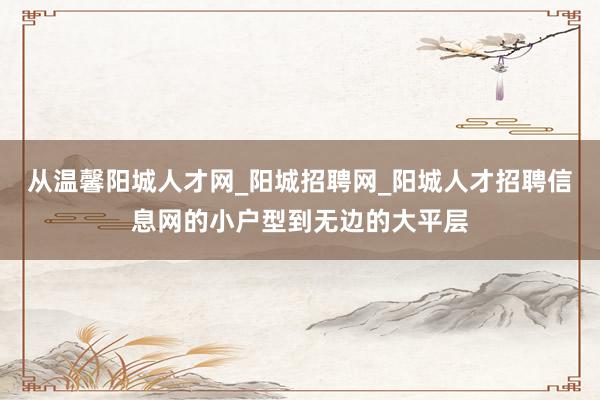 从温馨阳城人才网_阳城招聘网_阳城人才招聘信息网的小户型到无边的大平层