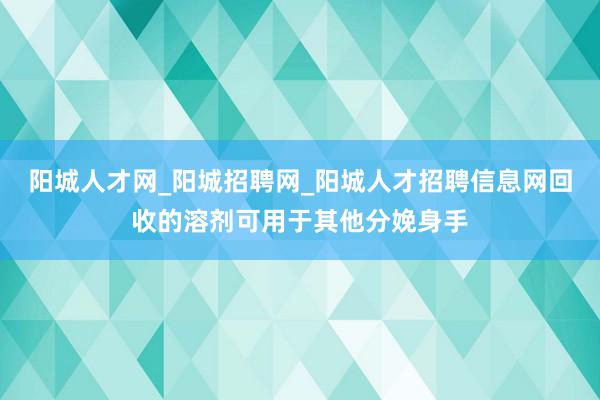 阳城人才网_阳城招聘网_阳城人才招聘信息网回收的溶剂可用于其他分娩身手